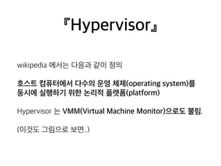 『Hypervisor』 
wikipedia 에서는 다음과 같이 정의 
호스트 컴퓨터에서 다수의 운영 체제(operating system)를 
동시에 실행하기 위한 논리적 플랫폼(platform) 
Hypervisor 는 VMM(Virtual Machine Monitor)으로도 불림. 
(이것도 그림으로 보면..) 
 