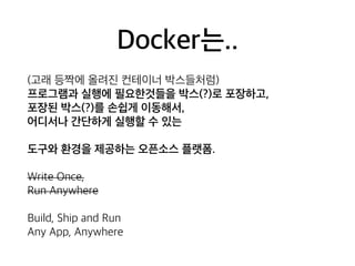 Docker는.. 
(고래 등짝에 올려진 컨테이너 박스들처럼) 
프로그램과 실행에 필요한것들을 박스(?)로 포장하고, 
포장된 박스(?)를 손쉽게 이동해서, 
어디서나 간단하게 실행할 수 있는 
도구와 환경을 제공하는 오픈소스 플랫폼. 
Write Once, 
Run Anywhere 
Build, Ship and Run 
Any App, Anywhere 
 
