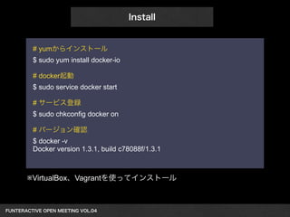 FUNTERACTIVE OPEN MEETING VOL.04　 
Install 
# yumからインストール 
$ sudo yum install docker-io 
! 
# docker起動 
$ sudo service docker start 
! 
# サービス登録 
$ sudo chkconfig docker on 
! 
# バージョン確認 
$ docker -v 
Docker version 1.3.1, build c78088f/1.3.1 
※VirtualBox、Vagrantを使ってインストール 
 