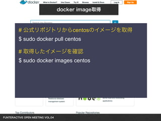 FUNTERACTIVE OPEN MEETING VOL.04　 
docker image取得 
# 公式リポジトリからcentosのイメージを取得 
$ sudo docker pull centos 
! 
# 取得したイメージを確認 
$ sudo docker images centos 
 