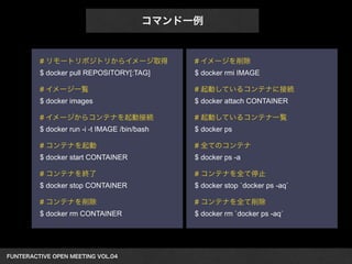 FUNTERACTIVE OPEN MEETING VOL.04　 
コマンド一例 
# リモートリポジトリからイメージ取得 
$ docker pull REPOSITORY[:TAG] 
! 
# イメージ一覧 
$ docker images 
! 
# イメージからコンテナを起動接続 
$ docker run -i -t IMAGE /bin/bash 
! 
# コンテナを起動 
$ docker start CONTAINER 
! 
# コンテナを終了 
$ docker stop CONTAINER 
! 
# コンテナを削除 
$ docker rm CONTAINER 
# イメージを削除 
$ docker rmi IMAGE 
! 
# 起動しているコンテナに接続 
$ docker attach CONTAINER 
! 
# 起動しているコンテナ一覧 
$ docker ps 
! 
# 全てのコンテナ 
$ docker ps -a 
! 
# コンテナを全て停止 
$ docker stop `docker ps -aq` 
! 
# コンテナを全て削除 
$ docker rm `docker ps -aq` 
 