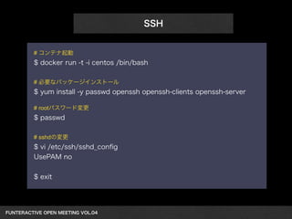 FUNTERACTIVE OPEN MEETING VOL.04　 
SSH 
# コンテナ起動 
$ docker run -t -i centos /bin/bash 
! 
# 必要なパッケージインストール 
$ yum install -y passwd openssh openssh-clients openssh-server 
! 
# rootパスワード変更 
$ passwd 
! 
# sshdの変更 
$ vi /etc/ssh/sshd_config 
UsePAM no 
! 
$ exit 
 
