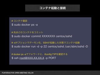 FUNTERACTIVE OPEN MEETING VOL.04　 
コンテナ起動と接続 
# コンテナ確認 
$ sudo docker ps -a 
! 
# 先ほどのコンテナをコミット 
$ sudo docker commit XXXXXXX centos/sshd 
! 
# -dオプションでデーモン化、SSHが起動した状態でコンテナ起動 
$ sudo docker run -d -p 22 centos/sshd /usr/sbin/sshd -D 
! 
# docker ps -aでフォワードと、ifconfigでIPを確認する 
$ ssh root@XXX.XX.XX.X -p PORT 
 
