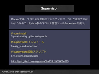 FUNTERACTIVE OPEN MEETING VOL.04　 
Supervisor 
Dockerでは、プロセスを起動させるコマンドが一つしか選択できな 
いようなので、Python製のプロセス管理ツールSupervisorを使う。 
# yum install 
$ yum install -y python-setuptools 
! 
# supervisord インストール 
$ easy_install supervisor 
! 
# supervisord起動スクリプト 
$ vi /etc/init.d/supervisord 
! 
https://gist.github.com/regret/da56a239cb581089c813 
 