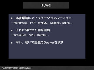 ■　本番環境のアプリケーションバージョン 
・WordPress、PHP、MySQL、Apache、Nginx… 
! 
■　それに合わせた開発環境 
・VirtualBox、VPS、Heroku… 
! 
■　早い、軽いで話題のDockerを試す 
FUNTERACTIVE OPEN MEETING VOL.04　 
はじめに 
 
