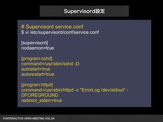 FUNTERACTIVE OPEN MEETING VOL.04　 
Supervisord設定 
# Supervisord service.conf 
$ vi /etc/supervisord/conf/service.conf 
! 
[supervisord] 
nodaemon=true 
! 
[program:sshd] 
command=/usr/sbin/sshd -D 
autostart=true 
autorestart=true 
! 
[program:httpd] 
command=/usr/sbin/httpd -c "ErrorLog /dev/stdout" - 
DFOREGROUND 
redirect_stderr=true 
 