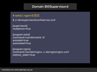 Domain BのSupervisord 
# sshdとnginxを設定 
$ vi /etc/supervisord/conf/service.conf 
! 
[supervisord] 
nodaemon=true 
[program:sshd] 
command=/usr/sbin/sshd -D 
autostart=true 
autorestart=true 
[program:nginx] 
command=/usr/sbin/nginx -c /etc/nginx/nginx.conf 
redirect_stderr=true 
FUNTERACTIVE OPEN MEETING VOL.04　 
 