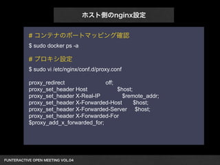 FUNTERACTIVE OPEN MEETING VOL.04　 
ホスト側のnginx設定 
# コンテナのポートマッピング確認 
$ sudo docker ps -a 
! 
# プロキシ設定 
$ sudo vi /etc/nginx/conf.d/proxy.conf 
! 
proxy_redirect off; 
proxy_set_header Host $host; 
proxy_set_header X-Real-IP $remote_addr; 
proxy_set_header X-Forwarded-Host $host; 
proxy_set_header X-Forwarded-Server $host; 
proxy_set_header X-Forwarded-For 
$proxy_add_x_forwarded_for; 
! 
 