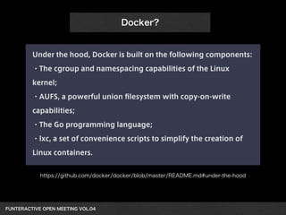 Under the hood, Docker is built on the following components: 
・The cgroup and namespacing capabilities of the Linux 
kernel; 
・AUFS, a powerful union filesystem with copy-on-write 
capabilities; 
・The Go programming language; 
・lxc, a set of convenience scripts to simplify the creation of 
Linux containers. 
FUNTERACTIVE OPEN MEETING VOL.04　 
Docker? 
https://github.com/docker/docker/blob/master/README.md#under-the-hood 
 