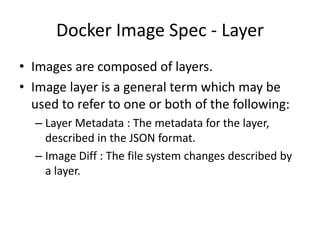 Docker Image Spec - Layer
• Images are composed of layers.
• Image layer is a general term which may be
used to refer to one or both of the following:
– Layer Metadata : The metadata for the layer,
described in the JSON format.
– Image Diff : The file system changes described by
a layer.
 