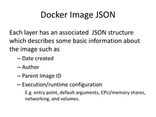 Docker Image JSON
Each layer has an associated JSON structure
which describes some basic information about
the image such as
– Date created
– Author
– Parent Image ID
– Execution/runtime configuration
E.g. entry point, default arguments, CPU/memory shares,
networking, and volumes.
 