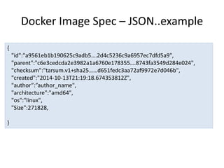 Docker Image Spec – JSON..example
{
"id":"a9561eb1b190625c9adb5….2d4c5236c9a6957ec7dfd5a9",
"parent":"c6e3cedcda2e3982a1a6760e178355….8743fa3549d284e024",
"checksum":"tarsum.v1+sha25……d651fedc3aa72af9972e7d046b",
"created":"2014-10-13T21:19:18.674353812Z",
"author”:”author_name",
"architecture":"amd64",
"os":"linux",
"Size":271828,
}
 