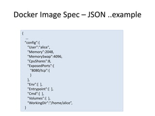 Docker Image Spec – JSON ..example
{
…
"config":{
"User":"alice",
"Memory":2048,
"MemorySwap":4096,
"CpuShares":8,
"ExposedPorts":{
"8080/tcp":{
}
},
"Env":[ ],
"Entrypoint":[ ],
"Cmd":[ ],
"Volumes":{ },
"WorkingDir":"/home/alice”,
}
 