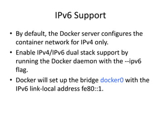 IPv6 Support
• By default, the Docker server configures the
container network for IPv4 only.
• Enable IPv4/IPv6 dual stack support by
running the Docker daemon with the --ipv6
flag.
• Docker will set up the bridge docker0 with the
IPv6 link-local address fe80::1.
 