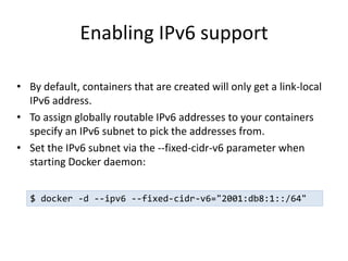 Enabling IPv6 support
• By default, containers that are created will only get a link-local
IPv6 address.
• To assign globally routable IPv6 addresses to your containers
specify an IPv6 subnet to pick the addresses from.
• Set the IPv6 subnet via the --fixed-cidr-v6 parameter when
starting Docker daemon:
$ docker -d --ipv6 --fixed-cidr-v6="2001:db8:1::/64"
 