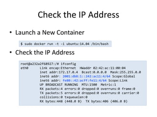 Check the IP Address
• Launch a New Container
• Check the IP Address
$ sudo docker run -t -i ubuntu:14.04 /bin/bash
root@a232a2f68927:/# ifconfig
eth0 Link encap:Ethernet HWaddr 02:42:ac:11:00:04
inet addr:172.17.0.4 Bcast:0.0.0.0 Mask:255.255.0.0
inet6 addr: 2001:db8:1::242:ac11:4/64 Scope:Global
inet6 addr: fe80::42:acff:fe11:4/64 Scope:Link
UP BROADCAST RUNNING MTU:1500 Metric:1
RX packets:4 errors:0 dropped:0 overruns:0 frame:0
TX packets:5 errors:0 dropped:0 overruns:0 carrier:0
collisions:0 txqueuelen:0
RX bytes:448 (448.0 B) TX bytes:406 (406.0 B)
 