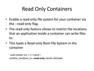 Read Only Containers
• Enable a read-only file system for your container via
the --read-only flag.
• The read-only feature allows to restrict the locations
that an application inside a container can write files
to.
• This loads a Read-only Root File System in the
container
sudo docker run -i -t --name 
another_container_ro --read-only ubuntu /bin/bash
 