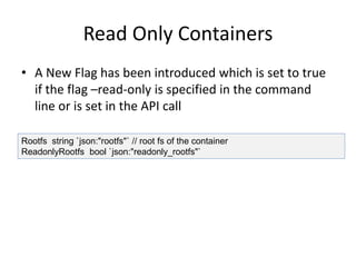 Read Only Containers
• A New Flag has been introduced which is set to true
if the flag –read-only is specified in the command
line or is set in the API call
Rootfs string `json:"rootfs"` // root fs of the container
ReadonlyRootfs bool `json:"readonly_rootfs"`
 
