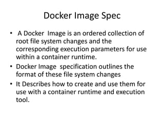 Docker Image Spec
• A Docker Image is an ordered collection of
root file system changes and the
corresponding execution parameters for use
within a container runtime.
• Docker Image specification outlines the
format of these file system changes
• It Describes how to create and use them for
use with a container runtime and execution
tool.
 