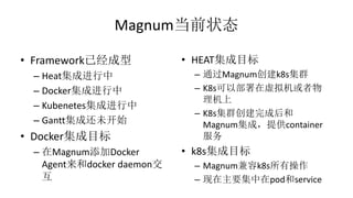 Magnum当前状态
• Framework已经成型
– Heat集成进行中
– Docker集成进行中
– Kubenetes集成进行中
– Gantt集成还未开始
• Docker集成目标
– 在Magnum添加Docker
Agent来和docker daemon交
互
• HEAT集成目标
– 通过Magnum创建k8s集群
– K8s可以部署在虚拟机或者物
理机上
– K8s集群创建完成后和
Magnum集成，提供container
服务
• k8s集成目标
– Magnum兼容k8s所有操作
– 现在主要集中在pod和service
 