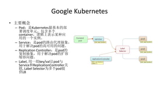 Google Kubernetes
• 主要概念
– Pod：是Kubernetes最基本的部
署调度单元，包含多个
container，逻辑上表示某种应
用的一个实例。
– Service：是pod的路由代理抽象，
用于解决pod的高可用的问题。
– Replication Controller：是pod的
复制抽象，用于解决pod的扩容
缩容问题。
– Label, 用一组key/val让pod与
Service和ReplicationController关
联, Label Selector为多个pod提
供LB
 