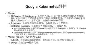 Google Kubernetes组件
• Master
– APIServer：作为kubernetes系统的入口，封装了核心对象的增删改查操作，
以RESTFul接口方式提供给外部客户和内部组件调用。它维护的REST对象将
持久化到etcd（一个分布式强一致性的key/value存储）。
– Scheduler：负责集群的资源调度，为新建的pod分配机器。
– controller-manager：负责执行各种控制器，目前有两类：
• endpoint-controller：定期关联service和pod(关联信息由endpoint对象维护)，保证service
到pod的映射总是最新的。
• replication-controller：定期关联replicationController和pod，保证replicationController定
义的复制数量与实际运行pod的数量总是一致的。
• Minion (最新版已改名为node)
– kubelet：负责管控docker容器，如启动/停止、监控运行状态等。
– proxy：负责为pod提供代理。
 