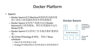 Docker Platform
• Swarm
– Docker Swarm是在Machine所提供的功能的基
础上优化主机资源的利用率和容错服务
– Docker Swarm支持用户创建可运行Docker
Daemon的主机资源池，然后在资源池中运行
Docker容器。
– Docker Swarm可以管理工作负载并维护集群状
态。
– 通过Filter和Strategy来调度，类似于Nova
scheduler
• Filter用来对机器进行过滤
• Strategy来对filter挑选出来的机器进行按照规则排序
 