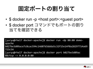 固定ポートの割り当て
&bull;  $ docker run -p <host port>:<guest port>
&bull;  $ docker port コマンドでもポートの割り
当てを確認できる
[yuryu@rhel7	
 &nbsp;docker-&shy;‐apache]$	
 &nbsp;docker	
 &nbsp;run	
 &nbsp;-&shy;‐dp	
 &nbsp;80:80	
 &nbsp;demo-&shy;‐
apache	
 &nbsp;
b027be3d09ace7c8cac594c14d07d3ddda5c32f15e14f8a28297714a69
723c54	
 &nbsp;
[yuryu@rhel7	
 &nbsp;docker-&shy;‐apache]$	
 &nbsp;docker	
 &nbsp;port	
 &nbsp;b027be3d09ac	
 &nbsp;
80/tcp	
 &nbsp;-&shy;‐>	
 &nbsp;0.0.0.0:80	
 &nbsp;
 