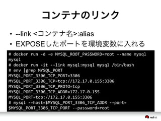 コンテナのリンク
&bull;  --link <コンテナ名>:alias
&bull;  EXPOSEしたポートを環境変数に入れる
#	
 &nbsp;docker	
 &nbsp;run	
 &nbsp;-&shy;‐d	
 &nbsp;-&shy;‐e	
 &nbsp;MYSQL_ROOT_PASSWORD=root	
 &nbsp;-&shy;‐-&shy;‐name	
 &nbsp;mysql	
 &nbsp;
mysql	
 &nbsp;
#	
 &nbsp;docker	
 &nbsp;run	
 &nbsp;-&shy;‐it	
 &nbsp;-&shy;‐-&shy;‐link	
 &nbsp;mysql:mysql	
 &nbsp;mysql	
 &nbsp;/bin/bash	
 &nbsp;
#	
 &nbsp;env	
 &nbsp;|grep	
 &nbsp;MYSQL_PORT	
 &nbsp;
MYSQL_PORT_3306_TCP_PORT=3306	
 &nbsp;
MYSQL_PORT_3306_TCP=tcp://172.17.0.155:3306	
 &nbsp;
MYSQL_PORT_3306_TCP_PROTO=tcp	
 &nbsp;
MYSQL_PORT_3306_TCP_ADDR=172.17.0.155	
 &nbsp;
MYSQL_PORT=tcp://172.17.0.155:3306	
 &nbsp;
#	
 &nbsp;mysql	
 &nbsp;-&shy;‐-&shy;‐host=$MYSQL_PORT_3306_TCP_ADDR	
 &nbsp;-&shy;‐-&shy;‐port=
$MYSQL_PORT_3306_TCP_PORT	
 &nbsp;-&shy;‐-&shy;‐password=root	
 &nbsp;
 