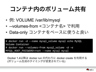 コンテナ内のボリューム共有
&bull;  例: VOLUME /var/lib/mysql
&bull;  --volumes-from <コンテナ名> で利用
&bull;  Data-only コンテナをベースに使うと良い
#	
 &nbsp;docker	
 &nbsp;run	
 &nbsp;-&shy;‐d	
 &nbsp;-&shy;‐-&shy;‐name	
 &nbsp;mysql_volume	
 &nbsp;mysql	
 &nbsp;echo	
 &nbsp;MySQL	
 &nbsp;
Volume	
 &nbsp;Container	
 &nbsp;
#	
 &nbsp;docker	
 &nbsp;run	
 &nbsp;-&shy;‐-&shy;‐volumes-&shy;‐from	
 &nbsp;mysql_volume	
 &nbsp;-&shy;‐d	
 &nbsp;-&shy;‐e	
 &nbsp;
MYSQL_ROOT_PASSWORD=root	
 &nbsp;-&shy;‐-&shy;‐name	
 &nbsp;mysql	
 &nbsp;mysql	
 &nbsp;
Docker 1.4以降は docker run の代わりに docker create を利用する
(ボリューム生成のタイミングが変更されている)
 