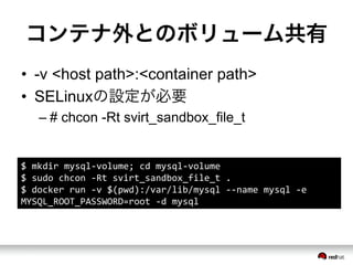 コンテナ外とのボリューム共有
&bull;  -v <host path>:<container path>
&bull;  SELinuxの設定が必要
&ndash; # chcon -Rt svirt_sandbox_file_t
$	
 &nbsp;mkdir	
 &nbsp;mysql-&shy;‐volume;	
 &nbsp;cd	
 &nbsp;mysql-&shy;‐volume	
 &nbsp;
$	
 &nbsp;sudo	
 &nbsp;chcon	
 &nbsp;-&shy;‐Rt	
 &nbsp;svirt_sandbox_file_t	
 &nbsp;.	
 &nbsp;
$	
 &nbsp;docker	
 &nbsp;run	
 &nbsp;-&shy;‐v	
 &nbsp;$(pwd):/var/lib/mysql	
 &nbsp;-&shy;‐-&shy;‐name	
 &nbsp;mysql	
 &nbsp;-&shy;‐e	
 &nbsp;
MYSQL_ROOT_PASSWORD=root	
 &nbsp;-&shy;‐d	
 &nbsp;mysql	
 &nbsp;
 