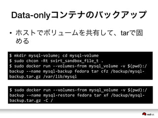 Data-onlyコンテナのバックアップ
&bull;  ホストでボリュームを共有して、tarで固
める
$	
 &nbsp;mkdir	
 &nbsp;mysql-&shy;‐volume;	
 &nbsp;cd	
 &nbsp;mysql-&shy;‐volume	
 &nbsp;
$	
 &nbsp;sudo	
 &nbsp;chcon	
 &nbsp;-&shy;‐Rt	
 &nbsp;svirt_sandbox_file_t	
 &nbsp;.	
 &nbsp;
$	
 &nbsp;sudo	
 &nbsp;docker	
 &nbsp;run	
 &nbsp;-&shy;‐-&shy;‐volumes-&shy;‐from	
 &nbsp;mysql_volume	
 &nbsp;-&shy;‐v	
 &nbsp;$(pwd):/
backup	
 &nbsp;-&shy;‐-&shy;‐name	
 &nbsp;mysql-&shy;‐backup	
 &nbsp;fedora	
 &nbsp;tar	
 &nbsp;cfz	
 &nbsp;/backup/mysql-&shy;‐
backup.tar.gz	
 &nbsp;/var/lib/mysql	
 &nbsp;
$	
 &nbsp;sudo	
 &nbsp;docker	
 &nbsp;run	
 &nbsp;-&shy;‐-&shy;‐volumes-&shy;‐from	
 &nbsp;mysql_volume	
 &nbsp;-&shy;‐v	
 &nbsp;$(pwd):/
backup	
 &nbsp;-&shy;‐-&shy;‐name	
 &nbsp;mysql-&shy;‐restore	
 &nbsp;fedora	
 &nbsp;tar	
 &nbsp;xf	
 &nbsp;/backup/mysql-&shy;‐
backup.tar.gz	
 &nbsp;-&shy;‐C	
 &nbsp;/	
 &nbsp;	
 &nbsp;
 