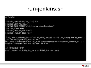 run-jenkins.sh
#!/bin/sh	
 &nbsp;
	
 &nbsp;
JENKINS_HOME="/var/lib/jenkins"	
 &nbsp;
JENKINS_USER="jenkins"	
 &nbsp;
JENKINS_JAVA_OPTIONS="-&shy;‐Djava.awt.headless=true"	
 &nbsp;
JENKINS_PORT="8080"	
 &nbsp;
JENKINS_HANDLER_MAX="100"	
 &nbsp;
JENKINS_HANDLER_IDLE="20"	
 &nbsp;
	
 &nbsp;
JAVA_CMD="/usr/bin/java	
 &nbsp;$JENKINS_JAVA_OPTIONS	
 &nbsp;-&shy;‐DJENKINS_HOME=$JENKINS_HOME	
 &nbsp;-&shy;‐
jar	
 &nbsp;/usr/lib/jenkins/jenkins.war"	
 &nbsp;
OPTIONS="-&shy;‐-&shy;‐httpPort=$JENKINS_PORT	
 &nbsp;-&shy;‐-&shy;‐handlerCountMax=$JENKINS_HANDLER_MAX	
 &nbsp;-&shy;‐-&shy;‐
handlerCountMaxIdle=$JENKINS_HANDLER_IDLE	
 &nbsp;"	
 &nbsp;
	
 &nbsp;
cd	
 &nbsp;"$JENKINS_HOME"	
 &nbsp;
exec	
 &nbsp;runuser	
 &nbsp;-&shy;‐u	
 &nbsp;$JENKINS_USER	
 &nbsp;-&shy;‐-&shy;‐	
 &nbsp;$JAVA_CMD	
 &nbsp;$OPTIONS
 