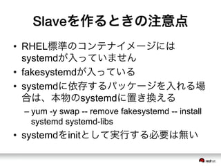 Slaveを作るときの注意点
&bull;  RHEL標準のコンテナイメージには
systemdが入っていません
&bull;  fakesystemdが入っている
&bull;  systemdに依存するパッケージを入れる場
合は、本物のsystemdに置き換える
&ndash; yum -y swap -- remove fakesystemd -- install
systemd systemd-libs
&bull;  systemdをinitとして実行する必要は無い
 