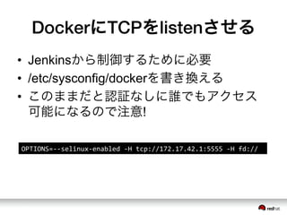 DockerにTCPをlistenさせる
&bull;  Jenkinsから制御するために必要
&bull;  /etc/sysconfig/dockerを書き換える
&bull;  このままだと認証なしに誰でもアクセス
可能になるので注意!
OPTIONS=-&shy;‐-&shy;‐selinux-&shy;‐enabled	
 &nbsp;-&shy;‐H	
 &nbsp;tcp://172.17.42.1:5555	
 &nbsp;-&shy;‐H	
 &nbsp;fd://	
 &nbsp;
 