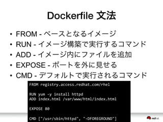 Dockerﬁle 文法
&bull;  FROM - ベースとなるイメージ
&bull;  RUN - イメージ構築で実行するコマンド
&bull;  ADD - イメージ内にファイルを追加
&bull;  EXPOSE - ポートを外に見せる
&bull;  CMD - デフォルトで実行されるコマンド
FROM	
 &nbsp;registry.access.redhat.com/rhel	
 &nbsp;
	
 &nbsp;
RUN	
 &nbsp;yum	
 &nbsp;-&shy;‐y	
 &nbsp;install	
 &nbsp;httpd	
 &nbsp;
ADD	
 &nbsp;index.html	
 &nbsp;/var/www/html/index.html	
 &nbsp;
	
 &nbsp;
EXPOSE	
 &nbsp;80	
 &nbsp;
	
 &nbsp;
CMD	
 &nbsp;["/usr/sbin/httpd",	
 &nbsp;"-&shy;‐DFOREGROUND"]	
 &nbsp;
 