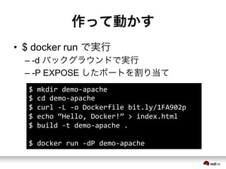 作って動かす
&bull;  $ docker run で実行
&ndash; -d バックグラウンドで実行
&ndash; -P EXPOSE したポートを割り当て
$	
 &nbsp;mkdir	
 &nbsp;demo-&shy;‐apache	
 &nbsp;
$	
 &nbsp;cd	
 &nbsp;demo-&shy;‐apache	
 &nbsp;
$	
 &nbsp;curl	
 &nbsp;-&shy;‐L	
 &nbsp;-&shy;‐o	
 &nbsp;Dockerfile	
 &nbsp;bit.ly/1FA902p	
 &nbsp;
$	
 &nbsp;echo	
 &nbsp;&ldquo;Hello,	
 &nbsp;Docker!&rdquo;	
 &nbsp;>	
 &nbsp;index.html	
 &nbsp;
$	
 &nbsp;build	
 &nbsp;-&shy;‐t	
 &nbsp;demo-&shy;‐apache	
 &nbsp;.	
 &nbsp;
	
 &nbsp;
$	
 &nbsp;docker	
 &nbsp;run	
 &nbsp;-&shy;‐dP	
 &nbsp;demo-&shy;‐apache	
 &nbsp;
 
