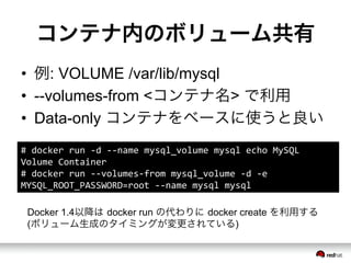 コンテナ内のボリューム共有
•  例: VOLUME /var/lib/mysql
•  --volumes-from <コンテナ名> で利用
•  Data-only コンテナをベースに使うと良い
#	
  docker	
  run	
  -­‐d	
  -­‐-­‐name	
  mysql_volume	
  mysql	
  echo	
  MySQL	
  
Volume	
  Container	
  
#	
  docker	
  run	
  -­‐-­‐volumes-­‐from	
  mysql_volume	
  -­‐d	
  -­‐e	
  
MYSQL_ROOT_PASSWORD=root	
  -­‐-­‐name	
  mysql	
  mysql	
  
Docker 1.4以降は docker run の代わりに docker create を利用する
(ボリューム生成のタイミングが変更されている)
 