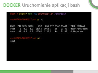 DOCKER Uruchomienie aplikacji bash
host # docker run -ti ubuntu:14.04 /bin/bash 
 
root@749b70696917:/# ps au 
 
USER PID %CPU %MEM VSZ RSS TTY STAT START TIME COMMAND 
root 1 0.3 0.3 18168 1912 ? Ss 21:45 0:00 /bin/bash 
root 19 0.0 0.2 15568 1136 ? R+ 21:45 0:00 ps au
root@749b70696917:/# exit 
exit
 
