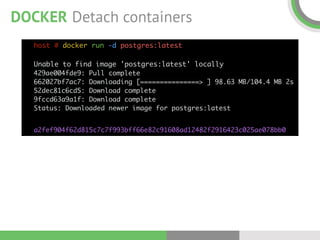 DOCKER Detach containers
host # docker run -d postgres:latest 
 
Unable to find image 'postgres:latest' locally 
429ae004fde9: Pull complete  
662027bf7ac7: Downloading [===============> ] 98.63 MB/104.4 MB 2s 
52dec81c6cd5: Download complete  
9fccd63a9a1f: Download complete  
Status: Downloaded newer image for postgres:latest
a2fef904f62d815c7c7f993bff66e82c91608ad12482f2916423c025ae078bb0
 