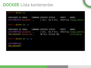 DOCKER Lista kontenerów
host # docker ps 
 
CONTAINER ID IMAGE COMMAND CREATED STATUS PORTS NAMES  
a2fef904f62d postgres … 1 min… Up 9 min… 5432/tcp sleepy_darwin 
 
host # docker ps -a 
 
CONTAINER ID IMAGE COMMAND CREATED STATUS PORTS NAMES  
a2fef904f62d postgres … 1 min… Up 9 min… 5432/tcp sleepy_darwin 
28ec28d16d57 ubuntu:14 … 30 min… Exited (0) silly_morse
host # docker ps -a -q 
 
a2fef904f62d 
28ec28d16d57
 