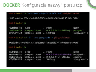 DOCKER Konﬁguracja nazwy i portu tcp
host # docker run -d --name postgres -p 5432:5432 postgres:latest 
 
c3b16d4d682aac528ead5cded3e7c29b32de66101bc9639b05fc45ab02cf338e 
 
host # docker ps 
 
CONTAINER ID IMAGE … PORTS NAMES  
c3b16d4d682a postgres:latest … 0.0.0.0:5432->5432/tcp postgres 
a2fef904f62d postgres:latest … 5432/tcp sleepy_darwin 
 
host # docker run -d --name postgres02 -P postgres:latest 
 
391390c80134079f40747f34c240218b9f4c06c5b6537048ab795ebc89cd01d9
host # docker ps 
 
CONTAINER ID IMAGE … PORTS NAMES  
391390c80134 postgres:latest … 0.0.0.0:49153->5432/tcp postgres02 
c3b16d4d682a postgres:latest … 0.0.0.0:5432->5432/tcp postgres 
a2fef904f62d postgres:latest … 5432/tcp sleepy_darwin
 