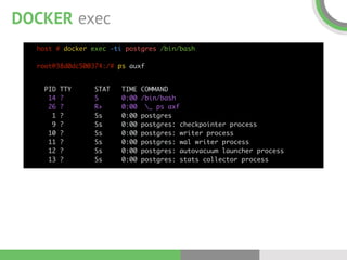 DOCKER exec
host # docker exec -ti postgres /bin/bash 
 
root@38d0dc500374:/# ps auxf
PID TTY STAT TIME COMMAND 
14 ? S 0:00 /bin/bash 
26 ? R+ 0:00 _ ps axf 
1 ? Ss 0:00 postgres 
9 ? Ss 0:00 postgres: checkpointer process  
10 ? Ss 0:00 postgres: writer process 
11 ? Ss 0:00 postgres: wal writer process 
12 ? Ss 0:00 postgres: autovacuum launcher process 
13 ? Ss 0:00 postgres: stats collector process
 