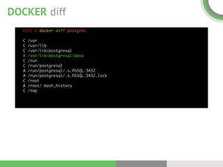 DOCKER diff
host # docker diff postgres 
 
C /var 
C /var/lib 
C /var/lib/postgresql 
A /var/lib/postgresql/data 
C /run 
C /run/postgresql 
A /run/postgresql/.s.PGSQL.5432 
A /run/postgresql/.s.PGSQL.5432.lock 
C /root 
A /root/.bash_history 
C /tmp
 