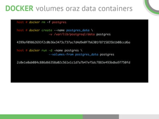 DOCKER volumes oraz data containers
host # docker rm -f postgres 
 
host # docker create --name postgres_data  
-v /var/lib/postgreql/data postgres 
 
4399af09862693f2c0b36e3473c737ac7d4d9e0f7b6301f8715835b1b08ccd6a 
 
host # docker run -d —name postgres  
--volumes-from postgres_data postgres 
 
2c0e1e0ab084c886d66358a02c561e1c1d7a7b47ef5dc7883e493bdba97750fd
 