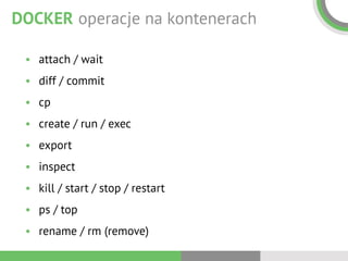 DOCKER operacje na kontenerach
• attach / wait
• diff / commit
• cp
• create / run / exec
• export
• inspect
• kill / start / stop / restart
• ps / top
• rename / rm (remove)
 