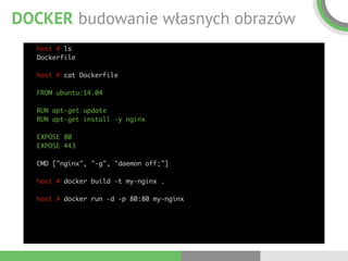 DOCKER budowanie własnych obrazów
host # ls 
Dockerfile 
 
host # cat Dockerfile 
 
FROM ubuntu:14.04 
 
RUN apt-get update 
RUN apt-get install -y nginx 
 
EXPOSE 80 
EXPOSE 443 
 
CMD ["nginx", "-g", "daemon off;"] 
 
host # docker build -t my-nginx . 
 
host # docker run -d -p 80:80 my-nginx 
 