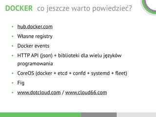 DOCKER co jeszcze warto powiedzieć?
• hub.docker.com
• Własne registry
• Docker events
• HTTP API (json) + biblioteki dla wielu języków
programowania
• CoreOS (docker + etcd + confd + systemd + ﬂeet)
• Fig
• www.dotcloud.com / www.cloud66.com
 