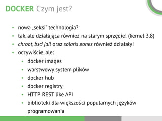 DOCKER Czym jest?
• nowa „seksi” technologia?
• tak, ale działająca również na starym sprzęcie! (kernel 3.8)
• chroot, bsd jail oraz solaris zones również działały!
• oczywiście, ale:
• docker images
• warstwowy system plików
• docker hub
• docker registry
• HTTP REST like API
• biblioteki dla większości popularnych języków
programowania
 