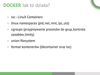DOCKER Jak to działa?
• lxc - LinuX Containers
• linux namespaces (pid, net, mnt, ipc, uts)
• cgroups (przypisywanie procesów do grup, kontrola
zasobów, limity)
• union ﬁlesystem
• format kontenerów (libcontainer oraz lxc)
 